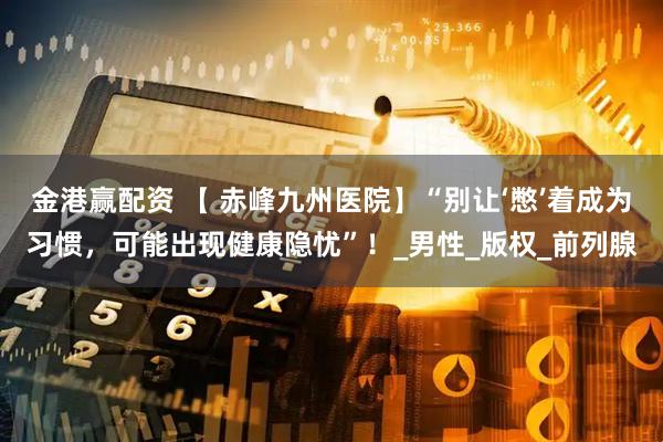 金港赢配资 【 赤峰九州医院】“别让‘憋’着成为习惯，可能出现健康隐忧”！_男性_版权_前列腺