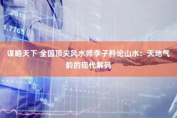 谋略天下 全国顶尖风水师李子矜论山水：天地气韵的现代解码
