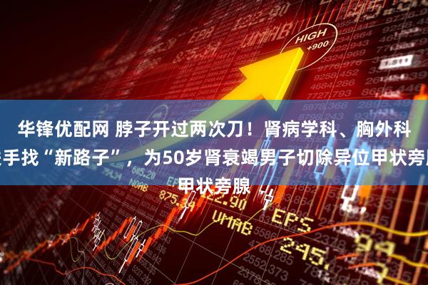 华锋优配网 脖子开过两次刀！肾病学科、胸外科联手找“新路子”，为50岁肾衰竭男子切除异位甲状旁腺