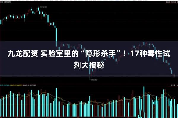 九龙配资 实验室里的“隐形杀手”！17种毒性试剂大揭秘